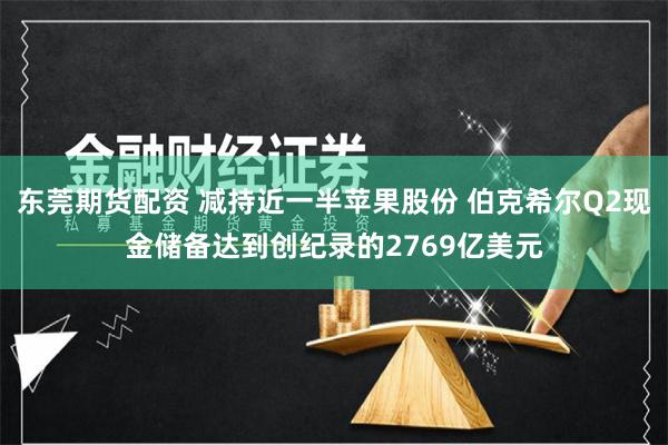 东莞期货配资 减持近一半苹果股份 伯克希尔Q2现金储备达到创纪录的2769亿美元