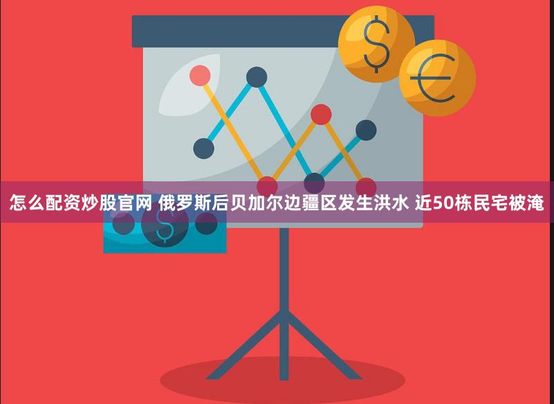 怎么配资炒股官网 俄罗斯后贝加尔边疆区发生洪水 近50栋民宅被淹