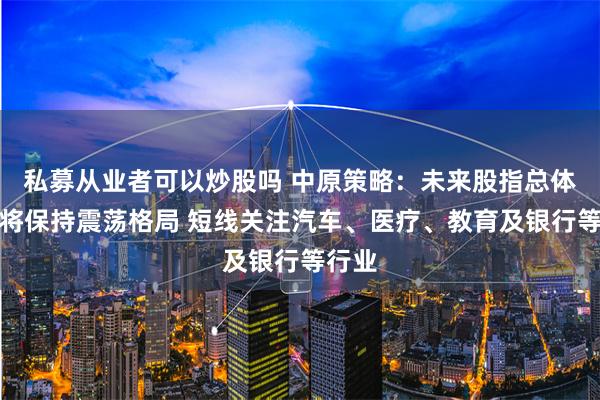 私募从业者可以炒股吗 中原策略：未来股指总体预计将保持震荡格局 短线关注汽车、医疗、教育及银行等行业