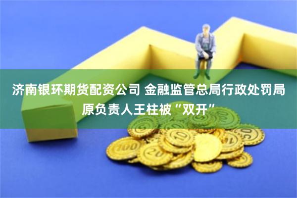 济南银环期货配资公司 金融监管总局行政处罚局原负责人王柱被“双开”