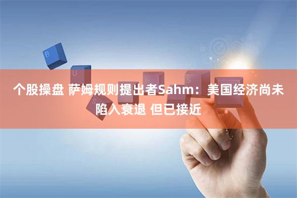 个股操盘 萨姆规则提出者Sahm：美国经济尚未陷入衰退 但已接近