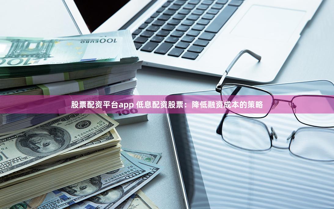 股票配资平台app 低息配资股票：降低融资成本的策略