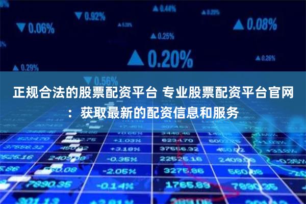 正规合法的股票配资平台 专业股票配资平台官网：获取最新的配资信息和服务