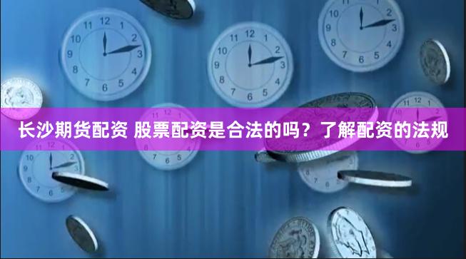 长沙期货配资 股票配资是合法的吗？了解配资的法规