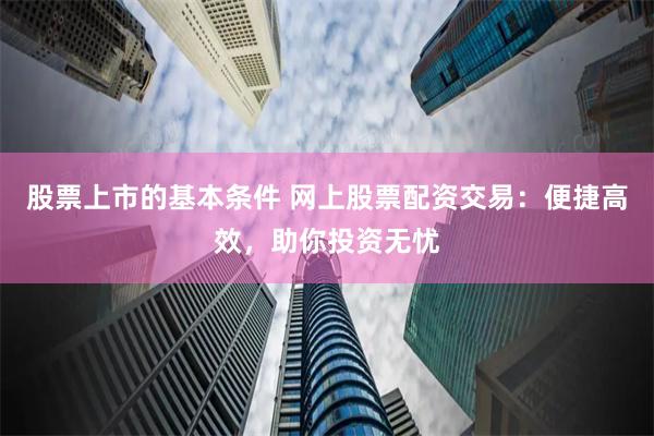 股票上市的基本条件 网上股票配资交易：便捷高效，助你投资无忧