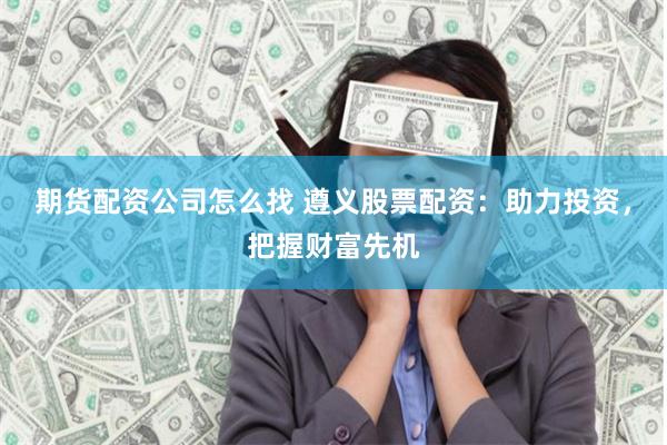 期货配资公司怎么找 遵义股票配资：助力投资，把握财富先机