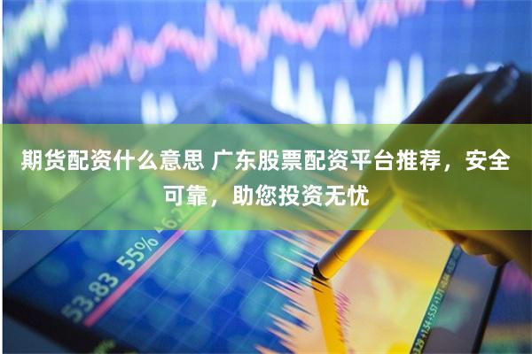 期货配资什么意思 广东股票配资平台推荐，安全可靠，助您投资无忧