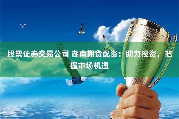 股票证券交易公司 湖南期货配资：助力投资，把握市场机遇