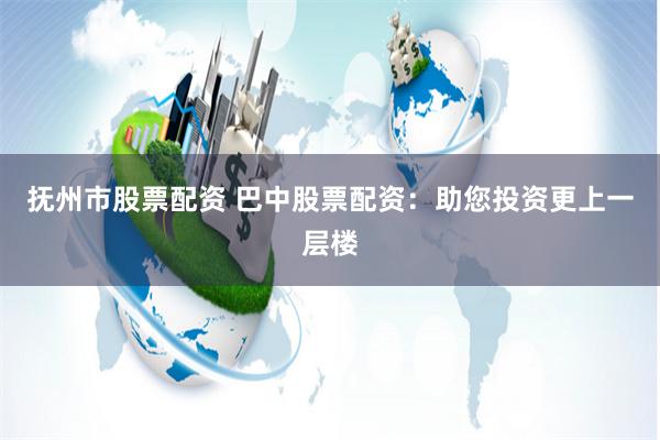 抚州市股票配资 巴中股票配资：助您投资更上一层楼