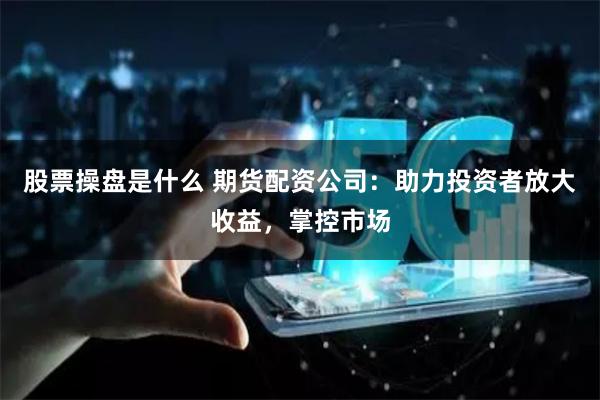 股票操盘是什么 期货配资公司：助力投资者放大收益，掌控市场