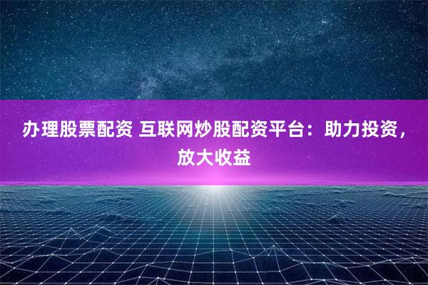 办理股票配资 互联网炒股配资平台：助力投资，放大收益
