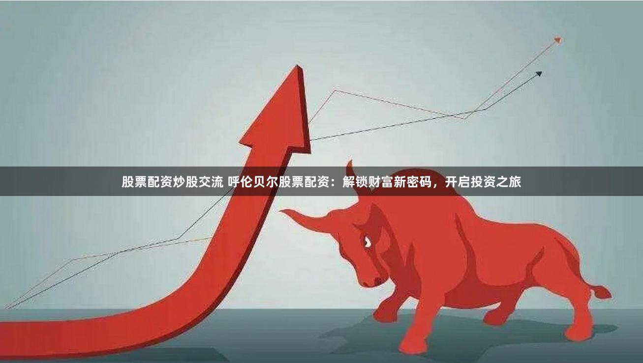 股票配资炒股交流 呼伦贝尔股票配资：解锁财富新密码，开启投资之旅