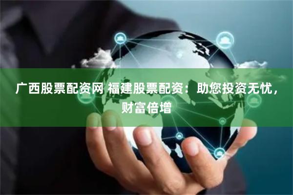 广西股票配资网 福建股票配资：助您投资无忧，财富倍增