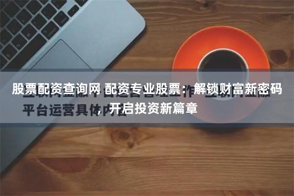 股票配资查询网 配资专业股票：解锁财富新密码，开启投资新篇章