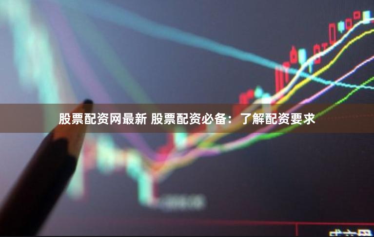 股票配资网最新 股票配资必备：了解配资要求
