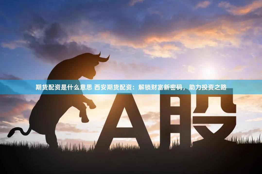 期货配资是什么意思 西安期货配资：解锁财富新密码，助力投资之路