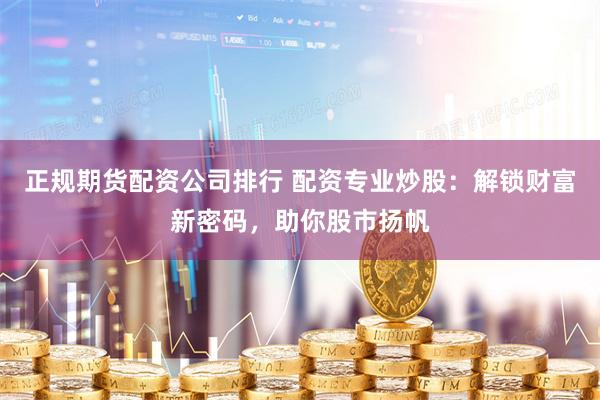 正规期货配资公司排行 配资专业炒股：解锁财富新密码，助你股市扬帆