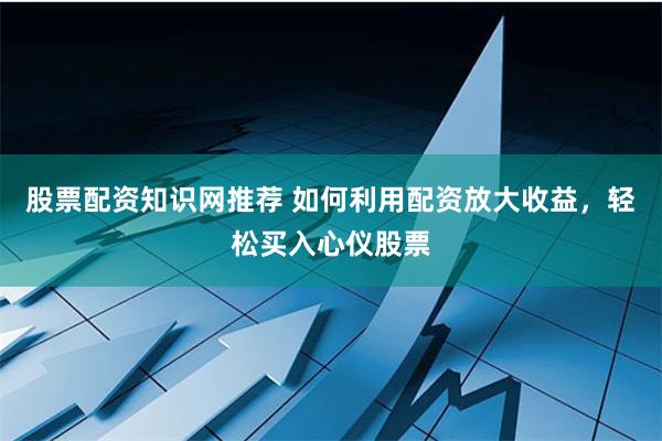 股票配资知识网推荐 如何利用配资放大收益，轻松买入心仪股票