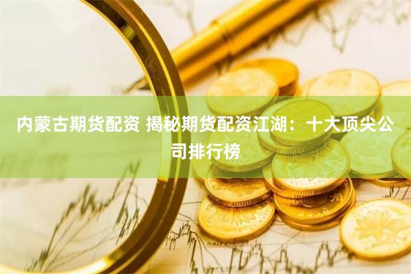 内蒙古期货配资 揭秘期货配资江湖：十大顶尖公司排行榜