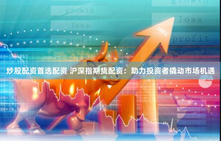 炒股配资首选配资 沪深指期货配资：助力投资者撬动市场机遇
