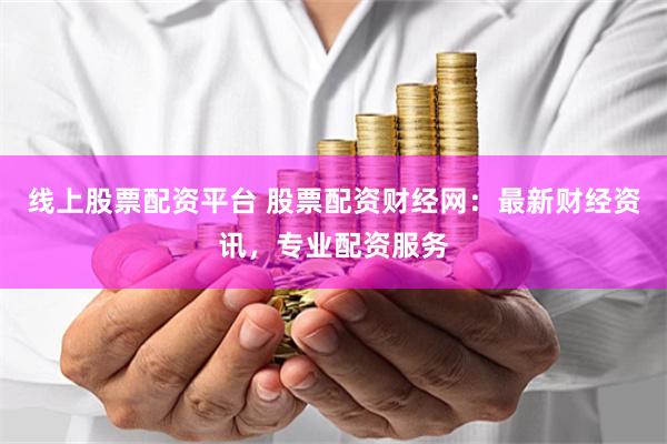 线上股票配资平台 股票配资财经网：最新财经资讯，专业配资服务