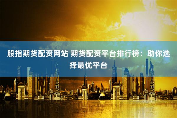 股指期货配资网站 期货配资平台排行榜：助你选择最优平台