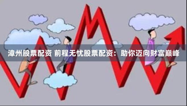 漳州股票配资 前程无忧股票配资：助你迈向财富巅峰