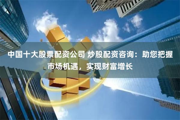 中国十大股票配资公司 炒股配资咨询：助您把握市场机遇，实现财富增长