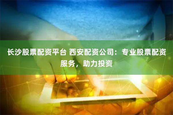 长沙股票配资平台 西安配资公司：专业股票配资服务，助力投资