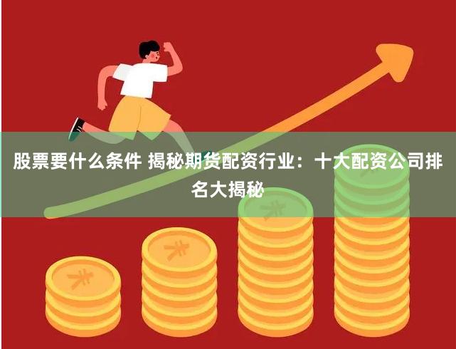 股票要什么条件 揭秘期货配资行业：十大配资公司排名大揭秘