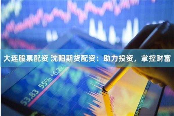 大连股票配资 沈阳期货配资：助力投资，掌控财富