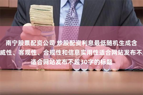 南宁股票配资公司 炒股配资利息最低随机生成含有中立性、权威性、客观性、合规性和信息实用性适合网站发布不超30字的标题