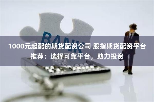 1000元起配的期货配资公司 股指期货配资平台推荐：选择可靠平台，助力投资