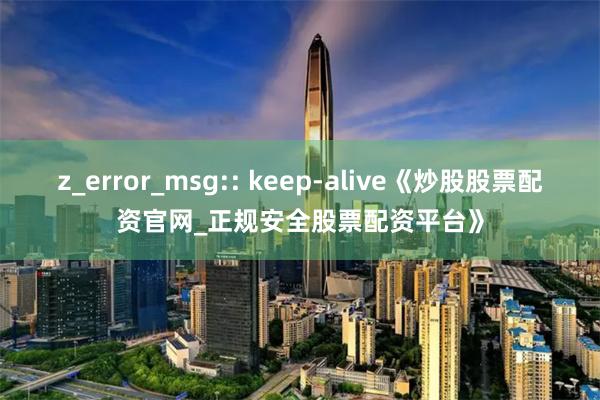 z_error_msg:: keep-alive《炒股股票配资官网_正规安全股票配资平台》